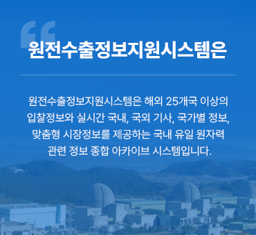 원전수출정보지원시스템은 원전수출정보지원시스템은 해외 25개국 이상의 입찰정보와 실시간 국내, 국외 기사, 국가별정보, 맞춤형 시장정보를 제공하는 국내 유일 원자력 관련 정보 종합 아카이브 시스템입니다.